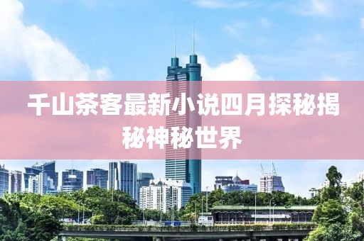 千山茶客最新小说四月探秘揭秘神秘世界