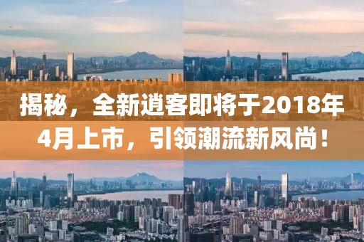揭秘，全新逍客即将于2018年4月上市，引领潮流新风尚！