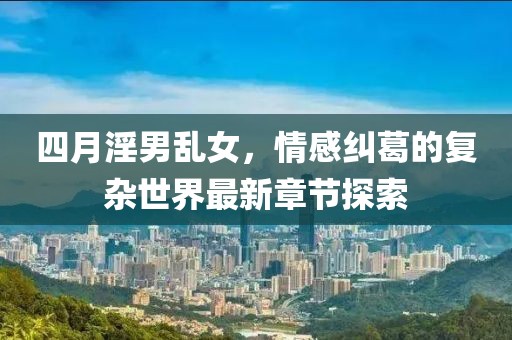 四月淫男乱女，情感纠葛的复杂世界最新章节探索