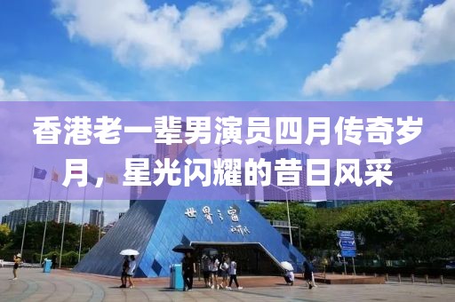 香港老一辈男演员四月传奇岁月，星光闪耀的昔日风采