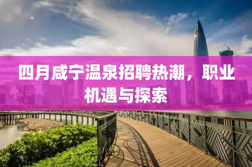 四月咸宁温泉招聘热潮，职业机遇与探索