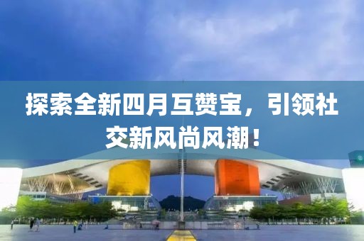 探索全新四月互赞宝，引领社交新风尚风潮！