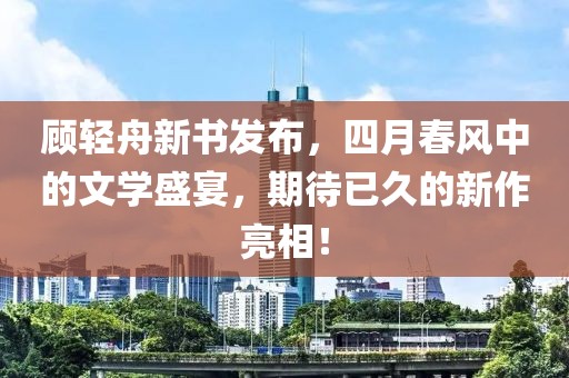 顾轻舟新书发布，四月春风中的文学盛宴，期待已久的新作亮相！