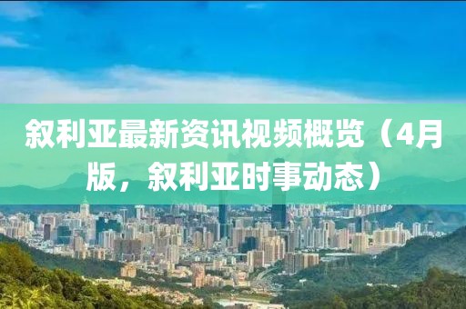 叙利亚最新资讯视频概览（4月版，叙利亚时事动态）
