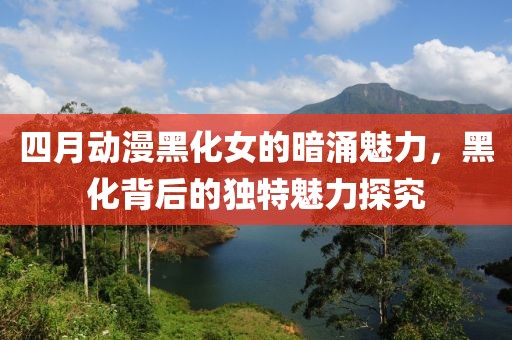 四月动漫黑化女的暗涌魅力，黑化背后的独特魅力探究
