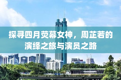 探寻四月荧幕女神，周芷若的演绎之旅与演员之路