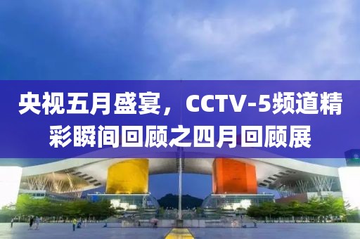 央视五月盛宴，CCTV-5频道精彩瞬间回顾之四月回顾展