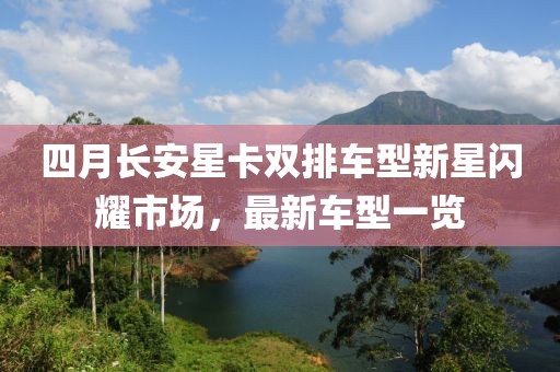 四月长安星卡双排车型新星闪耀市场，最新车型一览