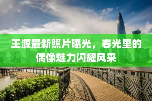 王源最新照片曝光，春光里的偶像魅力闪耀风采