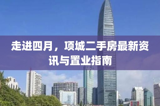 走进四月，项城二手房最新资讯与置业指南