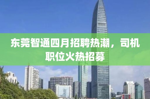 东莞智通四月招聘热潮，司机职位火热招募