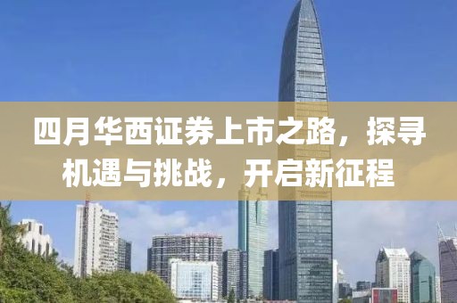 四月华西证券上市之路，探寻机遇与挑战，开启新征程