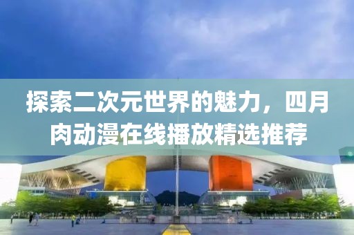 探索二次元世界的魅力，四月肉动漫在线播放精选推荐