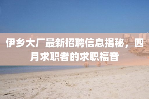 伊乡大厂最新招聘信息揭秘，四月求职者的求职福音