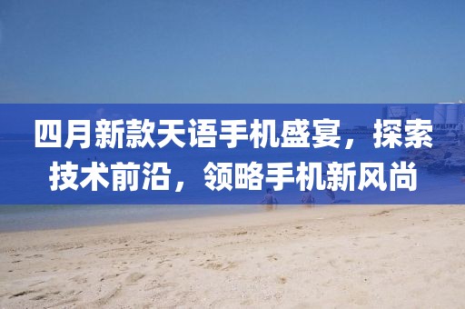 四月新款天语手机盛宴，探索技术前沿，领略手机新风尚