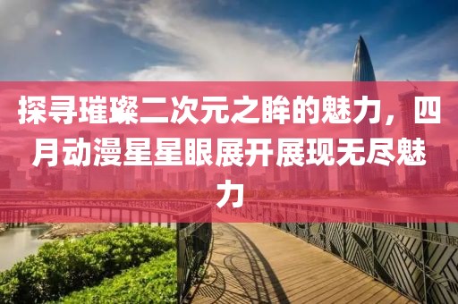 探寻璀璨二次元之眸的魅力，四月动漫星星眼展开展现无尽魅力