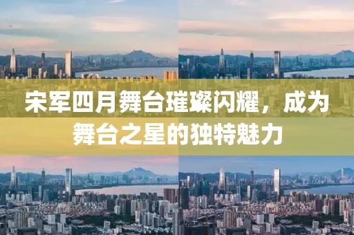 宋军四月舞台璀璨闪耀，成为舞台之星的独特魅力