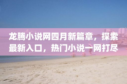 龙腾小说网四月新篇章，探索最新入口，热门小说一网打尽
