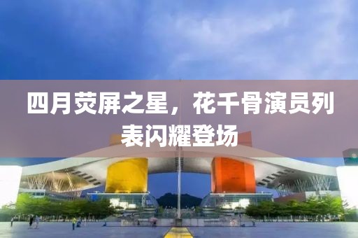 四月荧屏之星，花千骨演员列表闪耀登场