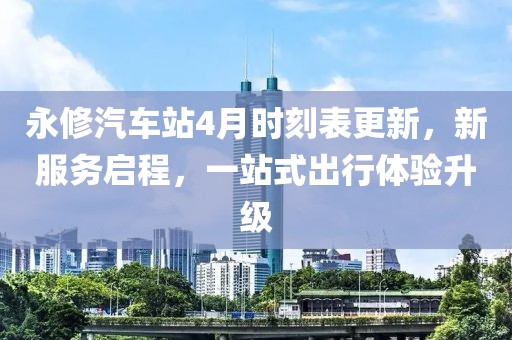 永修汽车站4月时刻表更新，新服务启程，一站式出行体验升级