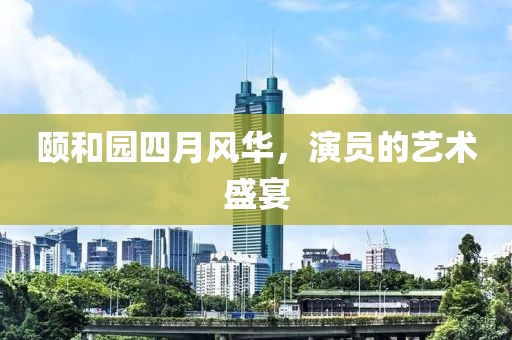 颐和园四月风华，演员的艺术盛宴