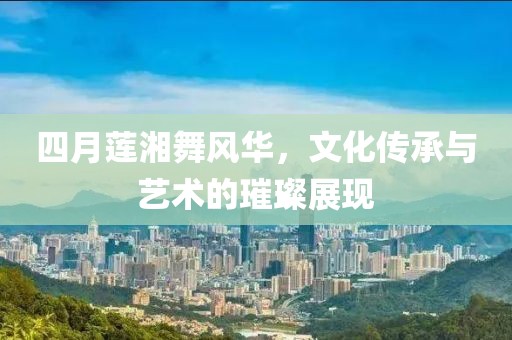 四月莲湘舞风华，文化传承与艺术的璀璨展现