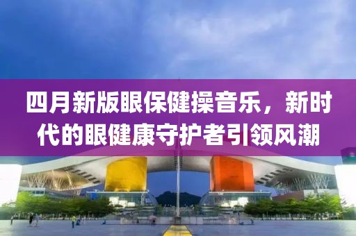 四月新版眼保健操音乐，新时代的眼健康守护者引领风潮