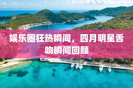 娱乐圈狂热瞬间，四月明星舌吻瞬间回顾