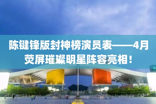 陈键锋版封神榜演员表——4月荧屏璀璨明星阵容亮相！