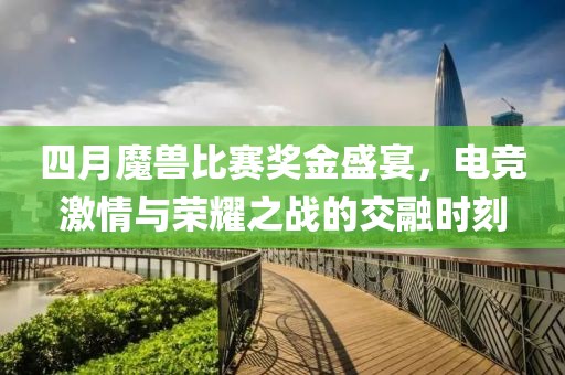 四月魔兽比赛奖金盛宴，电竞激情与荣耀之战的交融时刻