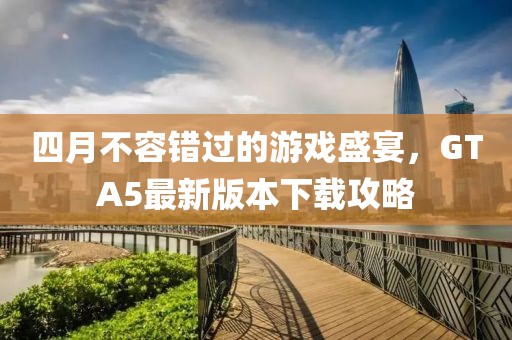 四月不容错过的游戏盛宴，GTA5最新版本下载攻略