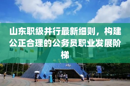 山东职级并行最新细则，构建公正合理的公务员职业发展阶梯