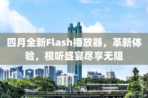 四月全新Flash播放器，革新体验，视听盛宴尽享无阻