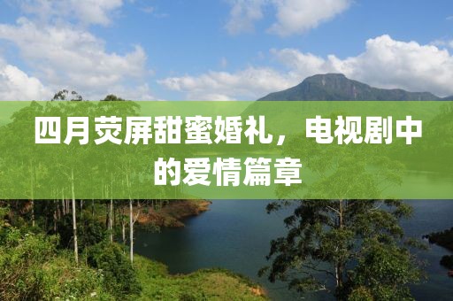 四月荧屏甜蜜婚礼，电视剧中的爱情篇章
