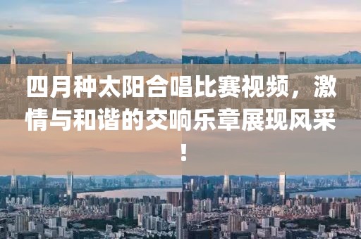 四月种太阳合唱比赛视频，激情与和谐的交响乐章展现风采！