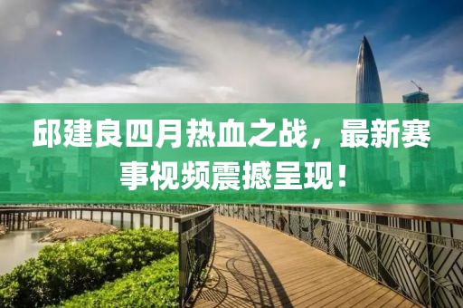 邱建良四月热血之战，最新赛事视频震撼呈现！