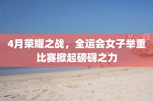 4月荣耀之战，全运会女子举重比赛掀起磅礴之力