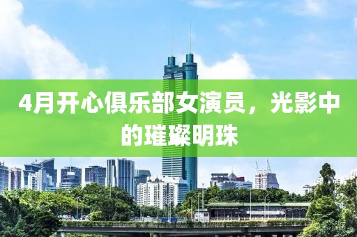 4月开心俱乐部女演员，光影中的璀璨明珠