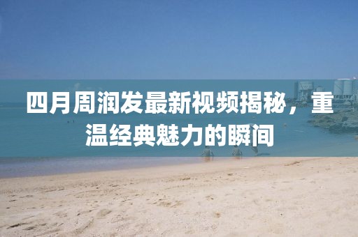 四月周润发最新视频揭秘，重温经典魅力的瞬间