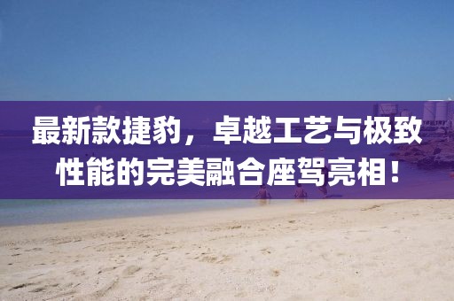 最新款捷豹，卓越工艺与极致性能的完美融合座驾亮相！