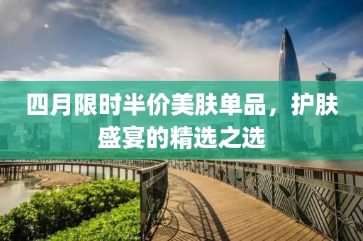 四月限时半价美肤单品，护肤盛宴的精选之选