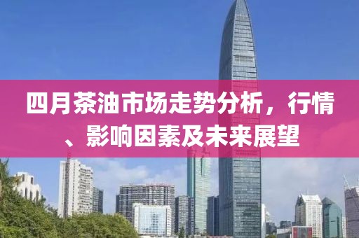 四月茶油市场走势分析，行情、影响因素及未来展望