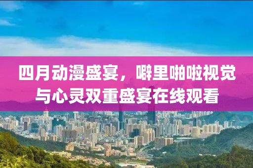 四月动漫盛宴，噼里啪啦视觉与心灵双重盛宴在线观看