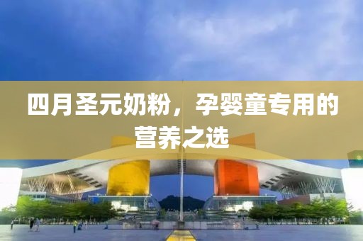 四月圣元奶粉，孕婴童专用的营养之选