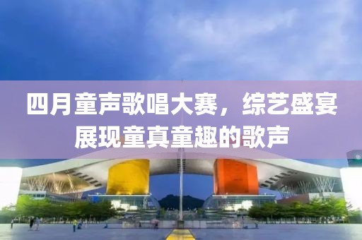 四月童声歌唱大赛，综艺盛宴展现童真童趣的歌声