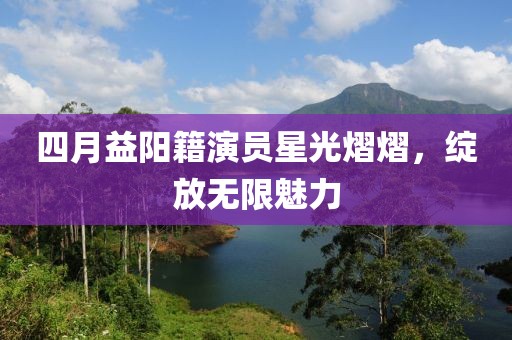 四月益阳籍演员星光熠熠，绽放无限魅力