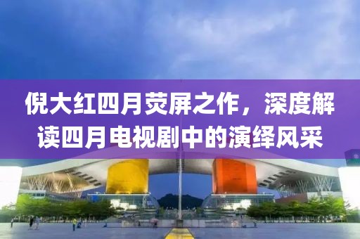 倪大红四月荧屏之作，深度解读四月电视剧中的演绎风采