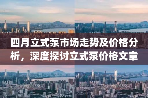 四月立式泵市场走势及价格分析，深度探讨立式泵价格文章