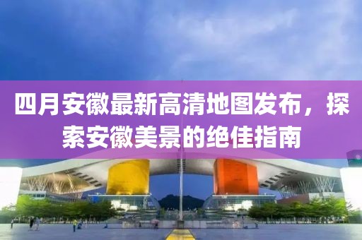 四月安徽最新高清地图发布，探索安徽美景的绝佳指南