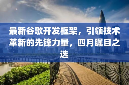 最新谷歌开发框架，引领技术革新的先锋力量，四月瞩目之选